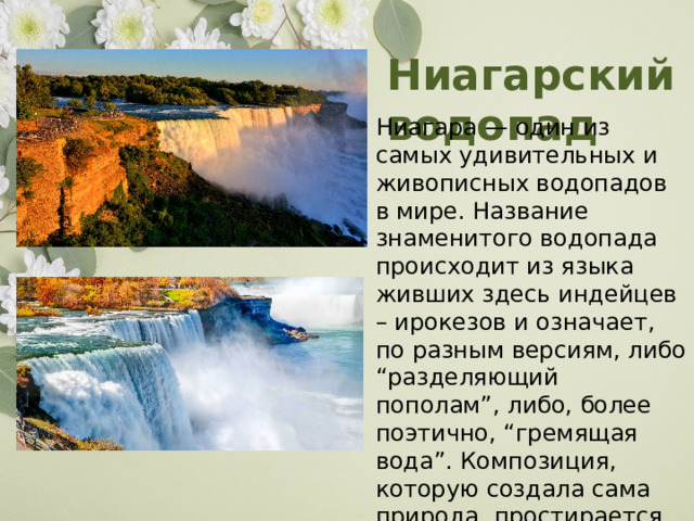 Ниагарский водопад Ниагара — один из самых удивительных и живописных водопадов в мире. Название знаменитого водопада происходит из языка живших здесь индейцев – ирокезов и означает, по разным версиям, либо “разделяющий пополам”, либо, более поэтично, “гремящая вода”. Композиция, которую создала сама природа, простирается почти на километр. 