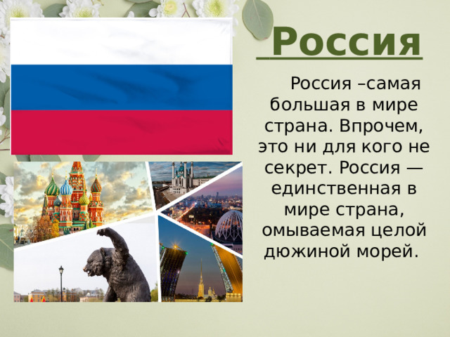   Россия   Россия – самая большая в мире страна. Впрочем, это ни для кого не секрет. Россия — единственная в мире страна, омываемая целой дюжиной морей.  