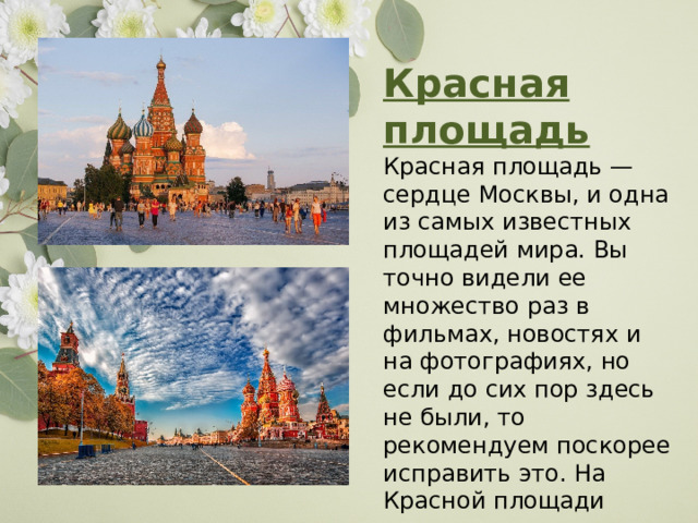 Красная площадь Красная площадь — сердце Москвы, и одна из самых известных площадей мира. Вы точно видели ее множество раз в фильмах, новостях и на фотографиях, но если до сих пор здесь не были, то рекомендуем поскорее исправить это. На Красной площади расположено множество известнейших архитектурных памятников. 