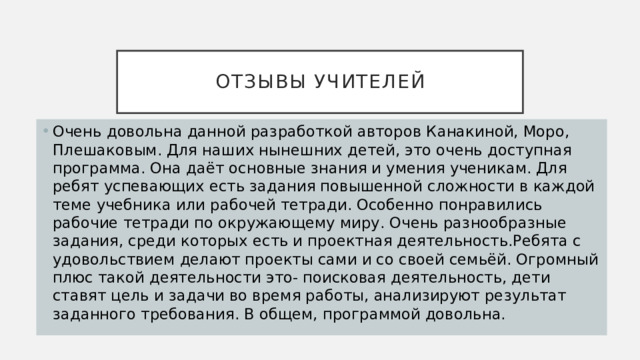 отзывы учителей Очень довольна данной разработкой авторов Канакиной, Моро, Плешаковым. Для наших нынешних детей, это очень доступная программа. Она даёт основные знания и умения ученикам. Для ребят успевающих есть задания повышенной сложности в каждой теме учебника или рабочей тетради. Особенно понравились рабочие тетради по окружающему миру. Очень разнообразные задания, среди которых есть и проектная деятельность.Ребята с удовольствием делают проекты сами и со своей семьёй. Огромный плюс такой деятельности это- поисковая деятельность, дети ставят цель и задачи во время работы, анализируют результат заданного требования. В общем, программой довольна. 