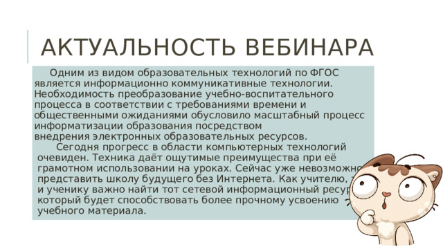 Актуальность вебинара Одним из видом образовательных технологий по ФГОС является информационно коммуникативные технологии. Необходимость преобразование учебно-воспитательного процесса в соответствии с требованиями времени и общественными ожиданиями обусловило масштабный процесс информатизации образования посредством внедрения электронных образовательных ресурсов. Сегодня прогресс в области компьютерных технологий очевиден. Техника даёт ощутимые преимущества при её  грамотном использовании на уроках. Сейчас уже невозможно представить школу будущего без Интернета. Как учителю, так и ученику важно найти тот сетевой информационный ресурс, который будет способствовать более прочному усвоению учебного материала. 