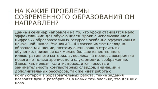 На какие проблемы современного образования он направлен? Данный семинар направлен на то, что уроки становятся мало эффективными для обучающиеся. Уроки с использованием цифровых образовательных ресурсов особенно эффективны в начальной школе. Ученики 1—4 классов имеют наглядно-образное мышление, поэтому очень важно строить их обучение, применяя как можно больше качественного иллюстративного материала, вовлекая в процесс восприятия нового не только зрение, но и слух, эмоции, воображение. Здесь, как нельзя, кстати, приходится яркость и занимательность компьютерных слайдов, анимации и дополнительных рессурсов, так же идет работа с компьютером в образовательных работа, такие задания позволят лучше разобраться в новых технологиях, это для них ново. 