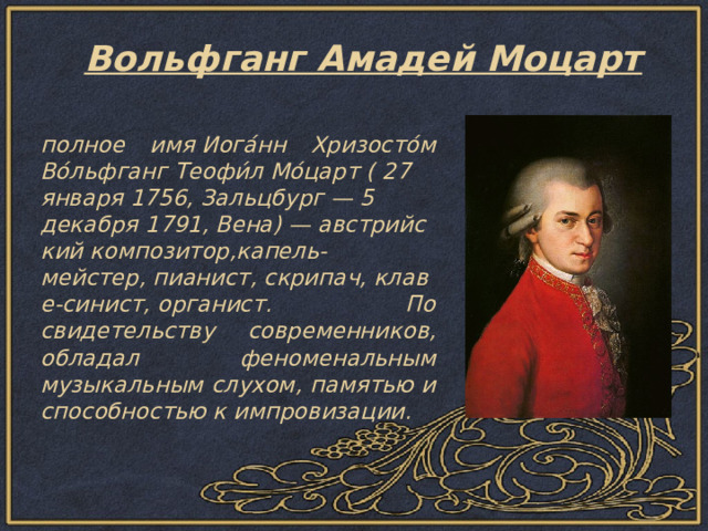 Вольфганг Амадей Моцарт   полное имя Иога́нн Хризосто́м Во́льфганг Теофи́л Мо́царт ( 27 января 1756, Зальцбург — 5 декабря 1791, Вена) — австрийский композитор,капель-мейстер, пианист, скрипач, клаве-синист, органист. По свидетельству современников, обладал феноменальным музыкальным слухом, памятью и способностью к импровизации. 