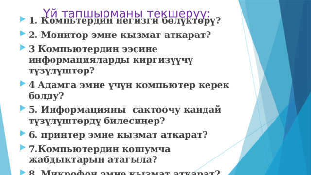 Үй тапшырманы текшерүү: 1. Компьтердин негизги бөлүктөрү? 2. Монитор эмне кызмат аткарат? 3 Компьютердин ээсине информацияларды киргизүүчү түзүлүштөр? 4 Адамга эмне үчүн компьютер керек болду? 5. Информацияны сактоочу кандай түзүлүштөрдү билесиңер? 6. принтер эмне кызмат аткарат? 7.Компьютердин кошумча жабдыктарын атагыла? 8. Микрофон эмне кызмат аткарат? 9. Информация менен иштөөчү универсалдуу машина 10. Информацияны чыгаруучу түзүлүштөр?   