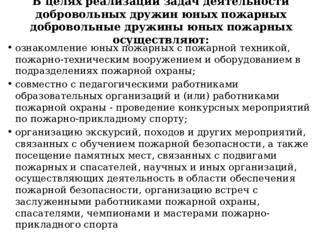  В целях реализации задач деятельности добровольных дружин юных пожарных добровольные дружины юных пожарных осуществляют:   ознакомление юных пожарных с пожарной техникой, пожарно-техническим вооружением и оборудованием в подразделениях пожарной охраны; совместно с педагогическими работниками образовательных организаций и (или) работниками пожарной охраны - проведение конкурсных мероприятий по пожарно-прикладному спорту; организацию экскурсий, походов и других мероприятий, связанных с обучением пожарной безопасности, а также посещение памятных мест, связанных с подвигами пожарных и спасателей, научных и иных организаций, осуществляющих деятельность в области обеспечения пожарной безопасности, организацию встреч с заслуженными работниками пожарной охраны, спасателями, чемпионами и мастерами пожарно-прикладного спорта 