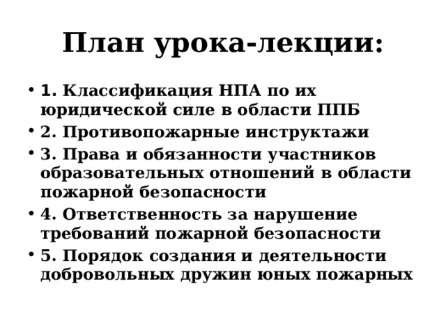 План урока-лекции: 1. Классификация НПА по их юридической силе в области ППБ 2. Противопожарные инструктажи 3. Права и обязанности участников образовательных отношений в области пожарной безопасности 4. Ответственность за нарушение требований пожарной безопасности 5. Порядок создания и деятельности добровольных дружин юных пожарных 
