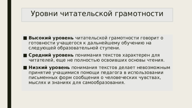 Уровни читательской грамотности Высокий уровень читательской грамотности говорит о готовности учащегося к дальнейшему обучению на следующей образовательной ступени. Средний уровень понимания текстов характерен для читателей, еще не полностью освоивших основы чтения. Низкий уровень понимания текстов делает невозможным принятие учащимися помощи педагога в использовании письменных форм сообщения о человеческих чувствах, мыслях и знаниях для самообразования. 