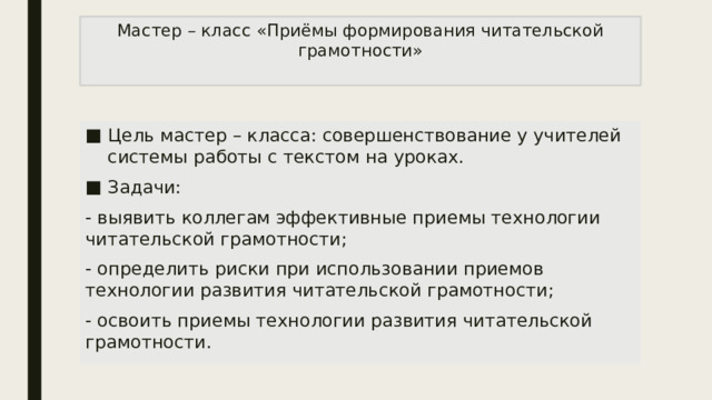 Мастер – класс «Приёмы формирования читательской грамотности»   Цель мастер – класса: совершенствование у учителей системы работы с текстом на уроках. Задачи: - выявить коллегам эффективные приемы технологии читательской грамотности; - определить риски при использовании приемов технологии развития читательской грамотности; - освоить приемы технологии развития читательской грамотности. 