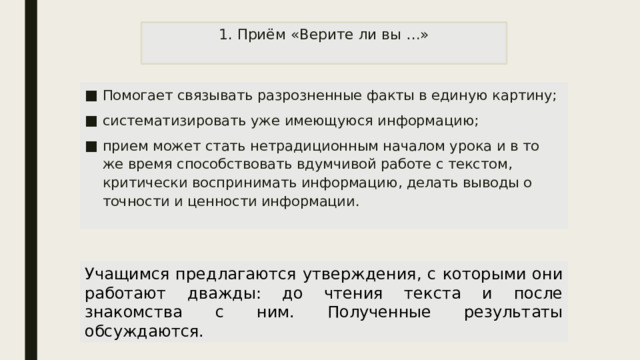 1. Приём «Верите ли вы …»   Помогает связывать разрозненные факты в единую картину; систематизировать уже имеющуюся информацию; прием может стать нетрадиционным началом урока и в то же время способствовать вдумчивой работе с текстом, критически воспринимать информацию, делать выводы о точности и ценности информации. Учащимся предлагаются утверждения, с которыми они работают дважды: до чтения текста и после знакомства с ним. Полученные результаты обсуждаются. 