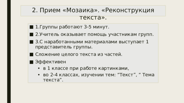 2. Прием «Мозаика». «Реконструкция текста». 1.Группы работают 3-5 минут. 2.Учитель оказывает помощь участникам групп. 3.С наработанными материалами выступает 1 представитель группы. Сложение целого текста из частей. Эффективен в 1 классе при работе картинками, во 2-4 классах, изучении тем: “Текст”, “ Тема текста”. в 1 классе при работе картинками, во 2-4 классах, изучении тем: “Текст”, “ Тема текста”. 