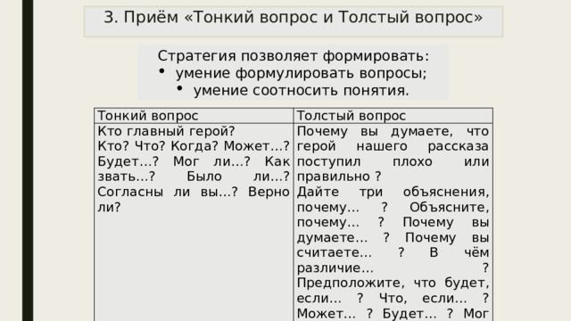 3. Приём «Тонкий вопрос и Толстый вопрос» Стратегия позволяет формировать: умение формулировать вопросы; умение соотносить понятия. Тонкий вопрос Толстый вопрос Кто главный герой? Кто? Что? Когда? Может…? Будет…? Мог ли…? Как звать…? Было ли…? Согласны ли вы…? Верно ли? Почему вы думаете, что герой нашего рассказа поступил плохо или правильно ? Дайте три объяснения, почему… ? Объясните, почему… ? Почему вы думаете… ? Почему вы считаете… ? В чём различие… ? Предположите, что будет, если… ? Что, если… ? Может… ? Будет… ? Мог ли… ? Согласны ли вы… ? 