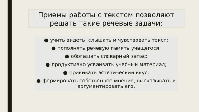 Приемы работы с текстом позволяют решать такие речевые задачи: ● учить видеть, слышать и чувствовать текст; ● пополнять речевую память учащегося; ● обогащать словарный запас; ● продуктивно усваивать учебный материал; ● прививать эстетический вкус; ● формировать собственное мнение, высказывать и аргументировать его. 