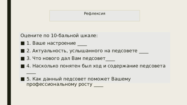 Рефлексия   Оцените по 10-бальной шкале: 1. Ваше настроение ____ 2. Актуальность, услышанного на педсовете ____ 3. Что нового дал Вам педсовет____ 4. Насколько понятен был ход и содержание педсовета ____ 5. Как данный педсовет поможет Вашему профессиональному росту ____ 