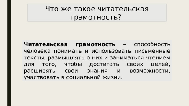 Что же такое читательская грамотность? Читательская грамотность – способность человека понимать и использовать письменные тексты, размышлять о них и заниматься чтением для того, чтобы достигать своих целей, расширять свои знания и возможности, участвовать в социальной жизни. 