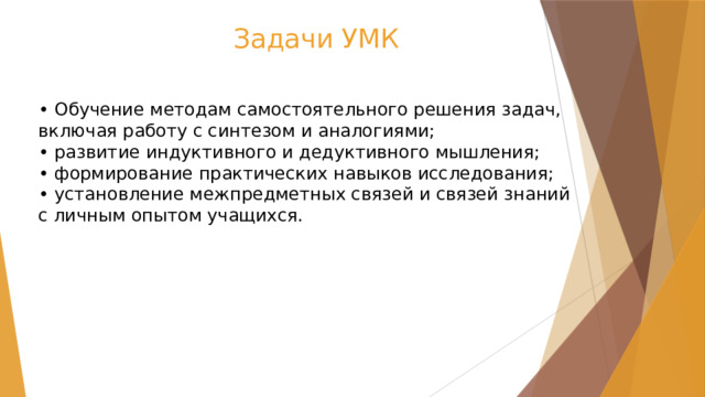 Задачи УМК • Обучение методам самостоятельного решения задач, включая работу с синтезом и аналогиями;  • развитие индуктивного и дедуктивного мышления;  • формирование практических навыков исследования;  • установление межпредметных связей и связей знаний с личным опытом учащихся. 