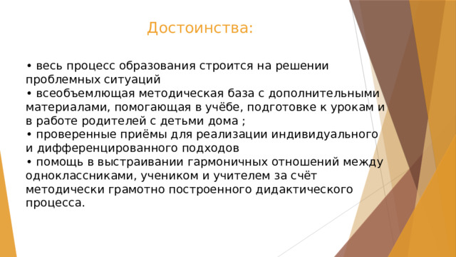  Достоинства: • весь процесс образования строится на решении проблемных ситуаций  • всеобъемлющая методическая база с дополнительными материалами, помогающая в учёбе, подготовке к урокам и в работе родителей с детьми дома ;  • проверенные приёмы для реализации индивидуального и дифференцированного подходов  • помощь в выстраивании гармоничных отношений между одноклассниками, учеником и учителем за счёт методически грамотно построенного дидактического процесса. 