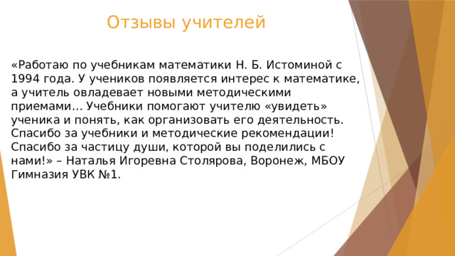 Отзывы учителей «Работаю по учебникам математики Н. Б. Истоминой с 1994 года. У учеников появляется интерес к математике, а учитель овладевает новыми методическими приемами… Учебники помогают учителю «увидеть» ученика и понять, как организовать его деятельность. Спасибо за учебники и методические рекомендации! Спасибо за частицу души, которой вы поделились с нами!» – Наталья Игоревна Столярова, Воронеж, МБОУ Гимназия УВК №1. 