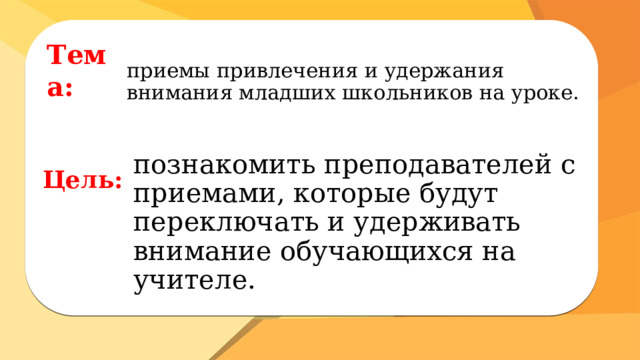 Тема: приемы привлечения и удержания внимания младших школьников на уроке. Цель: познакомить преподавателей с приемами, которые будут переключать и удерживать внимание обучающихся на учителе. 