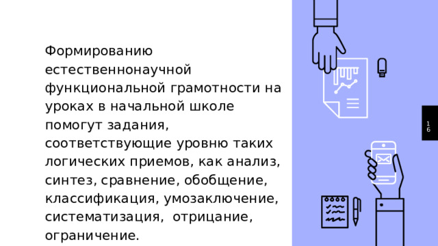 Формированию естественнонаучной функциональной грамотности на уроках в начальной школе помогут задания, соответствующие уровню таких логических приемов, как анализ, синтез, сравнение, обобщение, классификация, умозаключение, систематизация, отрицание, ограничение. 1 