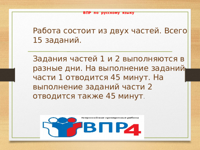 ВПР по русскому языку   Работа состоит из двух частей. Всего 15 заданий.   Задания частей 1 и 2 выполняются в разные дни. На выполнение заданий части 1 отводится 45 минут. На выполнение заданий части 2 отводится также 45 минут .   