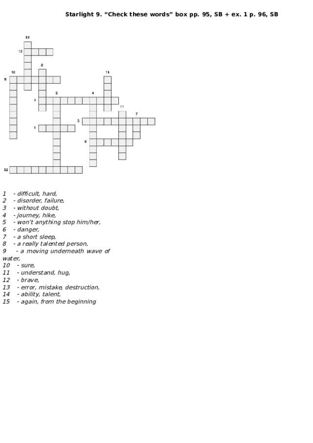 Starlight 9. “Check these words” box pp. 95, SB + ex. 1 p. 96, SB 13 9 12 1 - difficult, hard, 2 - disorder, failure, 3 - without doubt, 4 - journey, hike, 5 - won’t anything stop him/her, 6 - danger, 7 - a short sleep, 8 - a really talented person, 9 - a moving underneath wave of water, 10 - sure, 11 - understand, hug, 12 - brave, 13 - error, mistake, destruction, 14 - ability, talent, 15 - again, from the beginning 