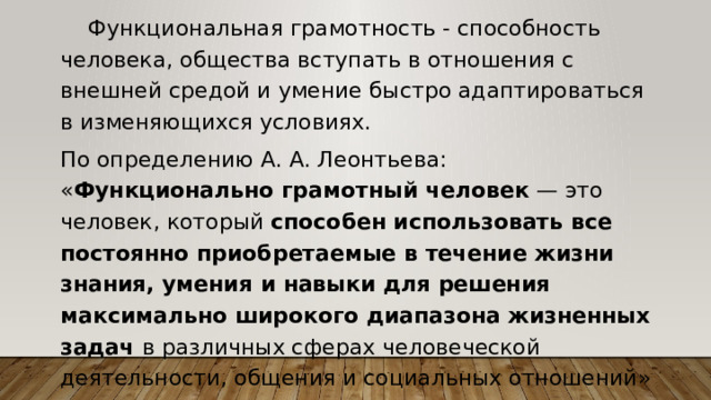  Функциональная грамотность - способность человека, общества вступать в отношения с внешней средой и умение быстро адаптироваться в изменяющихся условиях. По определению А. А. Леонтьева: « Функционально грамотный человек — это человек, который способен использовать все постоянно приобретаемые в течение жизни знания, умения и навыки для решения максимально широкого диапазона жизненных задач в различных сферах человеческой деятельности, общения и социальных отношений» 