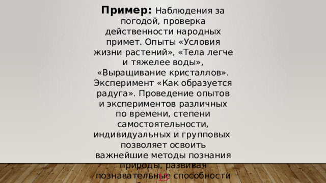 Пример:  Наблюдения за погодой, проверка действенности народных примет. Опыты «Условия жизни растений», «Тела легче и тяжелее воды», «Выращивание кристаллов». Эксперимент «Как образуется радуга». Проведение опытов и экспериментов различных по времени, степени самостоятельности, индивидуальных и групповых позволяет освоить важнейшие методы познания природы, развивая познавательные способности обучающихся. 1 