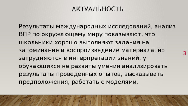 Актуальность Результаты международных исследований, анализ ВПР по окружающему миру показывают, что школьники хорошо выполняют задания на запоминание и воспроизведение материала, но затрудняются в интерпретации знаний, у обучающихся не развиты умения анализировать результаты проведённых опытов, высказывать предположения, работать с моделями. 1 