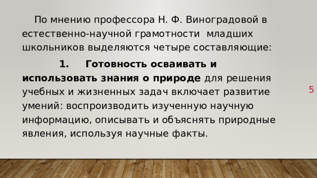  По мнению профессора Н. Ф. Виноградовой в естественно-научной грамотности младших школьников выделяются четыре составляющие:  1.  Готовность осваивать и использовать знания о природе для решения учебных и жизненных задач включает развитие умений: воспроизводить изученную научную информацию, описывать и объяснять природные явления, используя научные факты. 1 