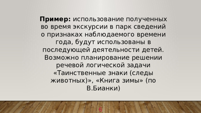 Пример: использование полученных во время экскурсии в парк сведений о признаках наблюдаемого времени года, будут использованы в последующей деятельности детей. Возможно планирование решении речевой логической задачи «Таинственные знаки (следы животных)», «Книга зимы» (по В.Бианки) 1 