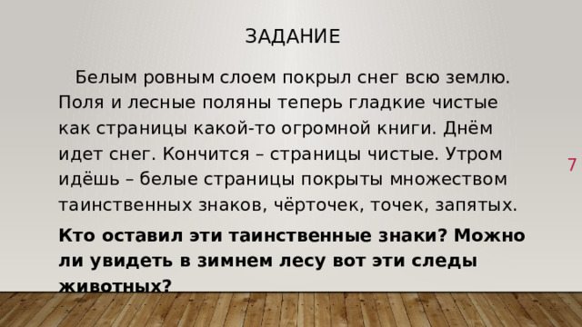 Задание  Белым ровным слоем покрыл снег всю землю. Поля и лесные поляны теперь гладкие чистые как страницы какой-то огромной книги. Днём идет снег. Кончится – страницы чистые. Утром идёшь – белые страницы покрыты множеством таинственных знаков, чёрточек, точек, запятых. Кто оставил эти таинственные знаки? Можно ли увидеть в зимнем лесу вот эти следы животных? 1 