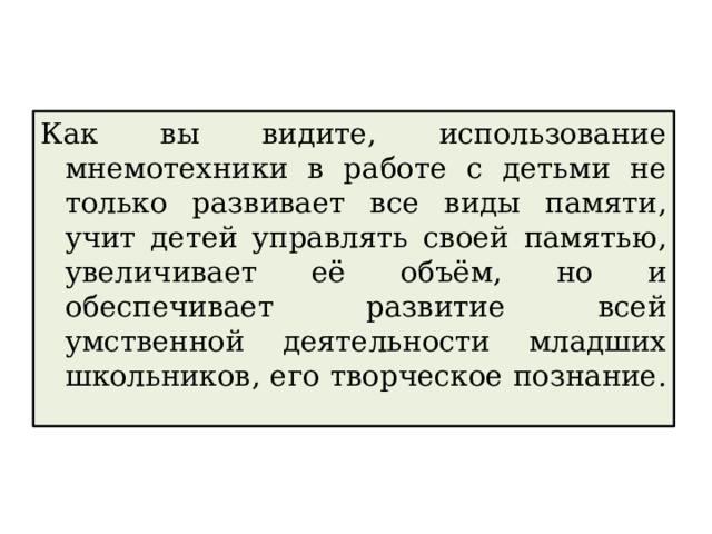 Как вы видите, использование мнемотехники в работе с детьми не только развивает все виды памяти, учит детей управлять своей памятью, увеличивает её объём, но и обеспечивает развитие всей умственной деятельности младших школьников, его творческое познание. 