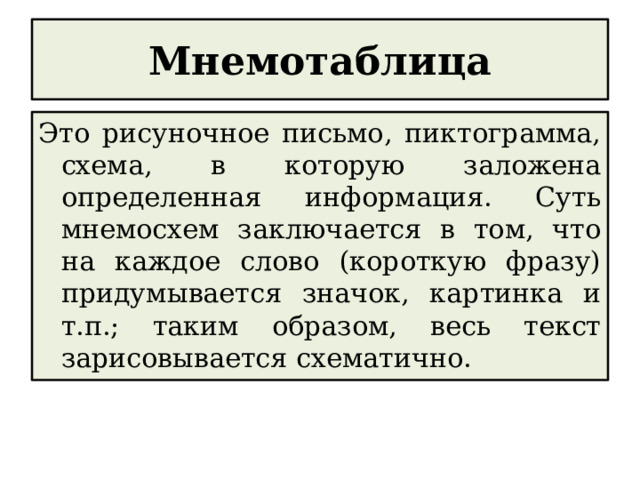 Мнемотаблица Это рисуночное письмо, пиктограмма, схема, в которую заложена определенная информация. Суть мнемосхем заключается в том, что на каждое слово (короткую фразу) придумывается значок, картинка и т.п.; таким образом, весь текст зарисовывается схематично. 