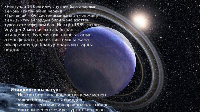 Нептунда 14 белгилүү спутник бар, алардын эң чоңу Тритон жана Нерейд. Тритон ай - Күн системасындагы эң чоң жана эң кызыктуу айлардын бири жана азоттон турган атмосферасы бар . Нептун 1989-жылы Voyager 2 миссиясы тарабынан изилденген. Бул миссия планета, анын атмосферасы, шакек системасы жана айлар жөнүндө баалуу маалыматтарды берди. Изилдөөгө кызыгуу: Нептун бир гана космостук кеме менен учкан болсо да, аны изилдөө келечектеги миссиялар жана чалгындоо иштери менен чечиле турган көптөгөн суроолорду калтырат. 