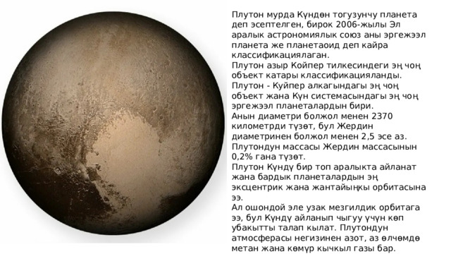 Плутон мурда Күндөн тогузунчу планета деп эсептелген, бирок 2006-жылы Эл аралык астрономиялык союз аны эргежээл планета же планетаоид деп кайра классификациялаган. Плутон азыр Койпер тилкесиндеги эң чоң объект катары классификацияланды. Плутон - Куйпер алкагындагы эң чоң объект жана Күн системасындагы эң чоң эргежээл планеталардын бири. Анын диаметри болжол менен 2370 километрди түзөт, бул Жердин диаметринен болжол менен 2,5 эсе аз. Плутондун массасы Жердин массасынын 0,2% гана түзөт. Плутон Күндү бир топ аралыкта айланат жана бардык планеталардын эң эксцентрик жана жантайыңкы орбитасына ээ. Ал ошондой эле узак мезгилдик орбитага ээ, бул Күндү айланып чыгуу үчүн көп убакытты талап кылат. Плутондун атмосферасы негизинен азот, аз өлчөмдө метан жана көмүр кычкыл газы бар. Плутондун орбиталык абалына жараша өзгөрүшү мүмкүн болгон жука атмосферасы бар. 