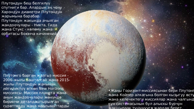 Плутондун беш белгилүү спутниги бар. Алардын эң чоңу Харондун диаметри Плутондун жарымына барабар. Плутондун жакында ачылган жандоочулары - Никта, Гида жана Стукс - көлөмү жана орбитасы боюнча кичинекей. Плутонго барган жалгыз миссия - 2006-жылы башталган жана 2015-жылы Плутондун жанынан ийгиликтүү өткөн New Horizons миссиясы. Миссия планета жана анын жандоочулары жөнүндө биринчи деталдаштырылган сүрөттөрдү жана маалыматтарды берди. Жаңы Горизонт миссиясынан бери Плутонго жана Койпер алкагына болгон кызыгуу өстү жана келечектеги миссиялар жана чалгындоо күн системасынын бул алыскы бурчун жакшыраак түшүнүүгө жардам берет. 