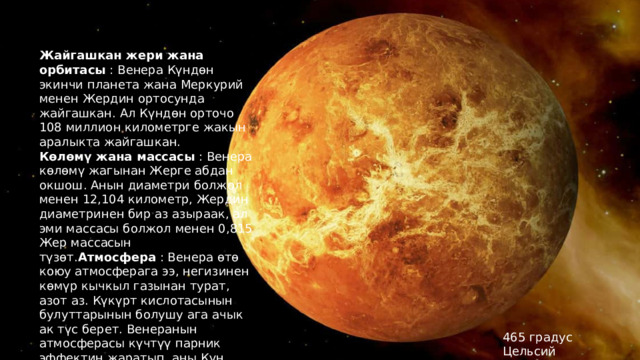 Жайгашкан жери жана орбитасы : Венера Күндөн экинчи планета жана Меркурий менен Жердин ортосунда жайгашкан. Ал Күндөн орточо 108 миллион километрге жакын аралыкта жайгашкан. Көлөмү жана массасы : Венера көлөмү жагынан Жерге абдан окшош. Анын диаметри болжол менен 12,104 километр, Жердин диаметринен бир аз азыраак, ал эми массасы болжол менен 0,815 Жер массасын түзөт. Атмосфера : Венера өтө коюу атмосферага ээ, негизинен көмүр кычкыл газынан турат, азот аз. Күкүрт кислотасынын булуттарынын болушу ага ачык ак түс берет. Венеранын атмосферасы күчтүү парник эффектин жаратып, аны Күн системасындагы эң ысык планетага айлантат. 465 градус Цельсий 