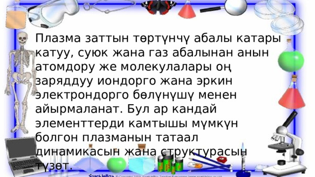 Плазма заттын төртүнчү абалы катары катуу, суюк жана газ абалынан анын атомдору же молекулалары оң заряддуу иондорго жана эркин электрондорго бөлүнүшү менен айырмаланат. Бул ар кандай элементтерди камтышы мүмкүн болгон плазманын татаал динамикасын жана структурасын түзөт. 