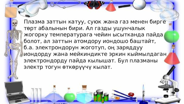 Плазма заттын катуу, суюк жана газ менен бирге төрт абалынын бири. Ал газды ушунчалык жогорку температурага чейин ысытканда пайда болот, ал заттын атомдору иондошо баштайт, б.а. электрондорун жоготуп, оң заряддуу иондорду жана мейкиндикте эркин кыймылдаган электрондорду пайда кылышат. Бул плазманы электр тогун өткөрүүчү кылат. 