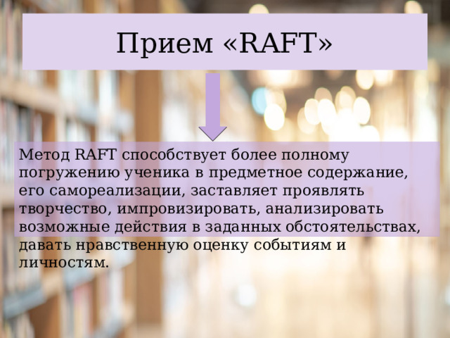 Прием «RAFT» Метод RAFT способствует более полному погружению ученика в предметное содержание, его самореализации, заставляет проявлять творчество, импровизировать, анализировать возможные действия в заданных обстоятельствах, давать нравственную оценку событиям и личностям. 