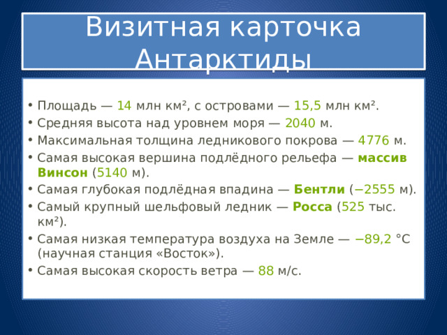 Визитная карточка Антарктиды Площадь —  14  млн км², с островами —  15,5  млн км². Средняя высота над уровнем моря —  2040  м. Максимальная толщина ледникового покрова —  4776  м. Самая высокая вершина подлёдного рельефа —  массив Винсон  ( 5140  м). Самая глубокая подлёдная впадина —  Бентли  ( −2555  м). Самый крупный шельфовый ледник —  Росса  ( 525  тыс. км²). Самая низкая температура воздуха на Земле —  −89,2  °С (научная станция «Восток»). Самая высокая скорость ветра —  88  м/с. 