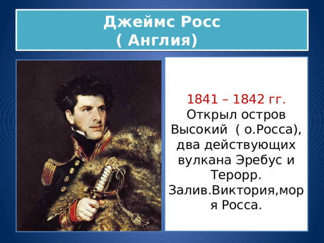 Джеймс Росс  ( Англия) 1841 – 1842 гг. Открыл остров Высокий ( о.Росса), два действующих вулкана Эребус и Терорр. Залив.Виктория,моря Росса. 
