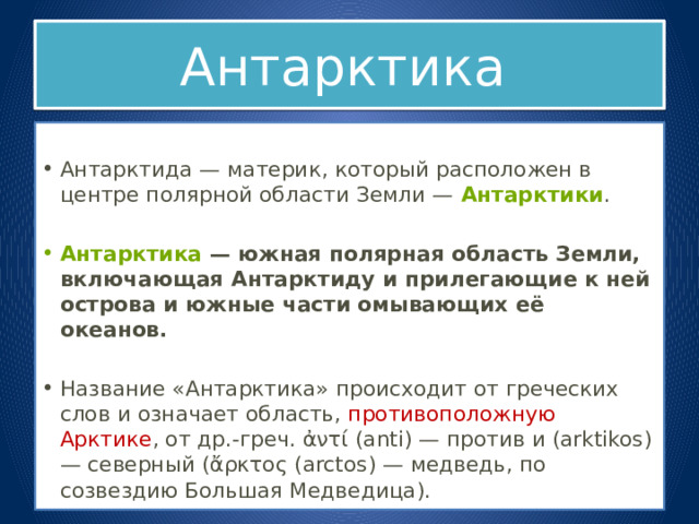 Антарктика  Антарктида — материк, который расположен в центре полярной области Земли —  Антарктики . Антарктика  — южная полярная область Земли, включающая Антарктиду и прилегающие к ней острова и южные части омывающих её океанов.  Название «Антарктика» происходит от греческих слов и означает область, противоположную Арктике , от др.-греч. ἀντί (anti) — против и (arktikos) — северный (ἄρκτος (arctos) — медведь, по созвездию Большая Медведица). 