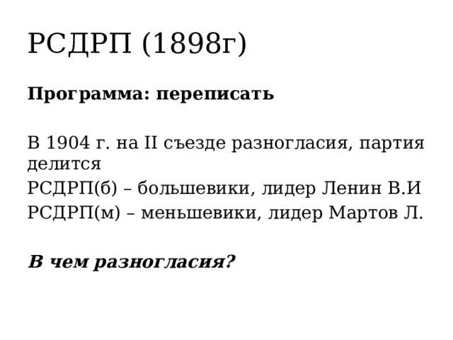 РСДРП (1898г) Программа: переписать В 1904 г. на II съезде разногласия, партия делится РСДРП(б) – большевики, лидер Ленин В.И РСДРП(м) – меньшевики, лидер Мартов Л. В чем разногласия? 