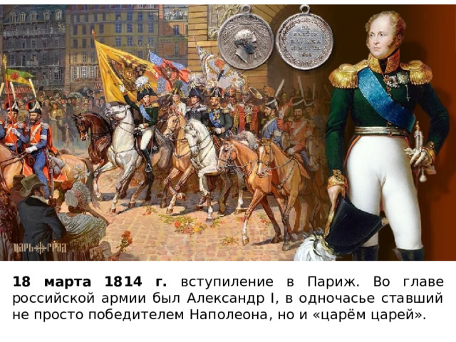 18 марта 1814 г. вступиление в Париж. Во главе российской армии был Александр I, в одночасье ставший не просто победителем Наполеона, но и «царём царей». 