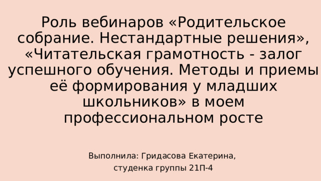 Роль вебинаров «Родительское собрание. Нестандартные решения», «Читательская грамотность - залог успешного обучения. Методы и приемы её формирования у младших школьников» в моем профессиональном росте Выполнила: Гридасова Екатерина, студенка группы 21П-4 