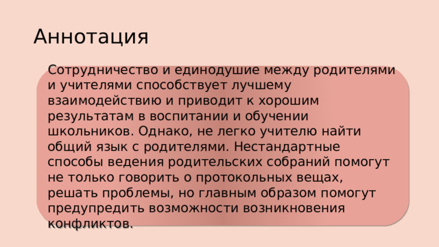 Аннотация Сотрудничество и единодушие между родителями и учителями способствует лучшему взаимодействию и приводит к хорошим результатам в воспитании и обучении школьников. Однако, не легко учителю найти общий язык с родителями. Нестандартные способы ведения родительских собраний помогут не только говорить о протокольных вещах, решать проблемы, но главным образом помогут предупредить возможности возникновения конфликтов. Сотрудничество и единодушие между родителями и учителями способствует лучшему взаимодействию и приводит к хорошим результатам в воспитании и обучении школьников. Однако, не легко учителю найти общий язык с родителями. Нестандартные способы ведения родительских собраний помогут не только говорить о протокольных вещах, решать проблемы, но главным образом помогут предупредить возможности возникновения конфликтов.  