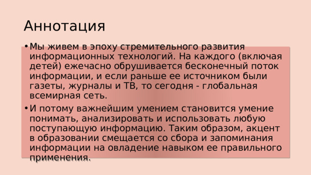 Аннотация Мы живем в эпоху стремительного развития информационных технологий. На каждого (включая детей) ежечасно обрушивается бесконечный поток информации, и если раньше ее источником были газеты, журналы и ТВ, то сегодня - глобальная всемирная сеть. И потому важнейшим умением становится умение понимать, анализировать и использовать любую поступающую информацию. Таким образом, акцент в образовании смещается со сбора и запоминания информации на овладение навыком ее правильного применения. 