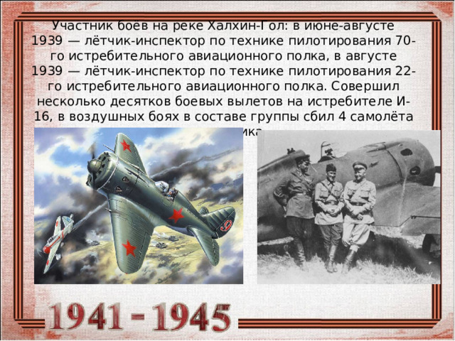 Участник боёв на реке Халхин-Гол: в июне-августе 1939 — лётчик-инспектор по технике пилотирования 70-го истребительного авиационного полка, в августе 1939 — лётчик-инспектор по технике пилотирования 22-го истребительного авиационного полка. Совершил несколько десятков боевых вылетов на истребителе И-16, в воздушных боях в составе группы сбил 4 самолёта противника 