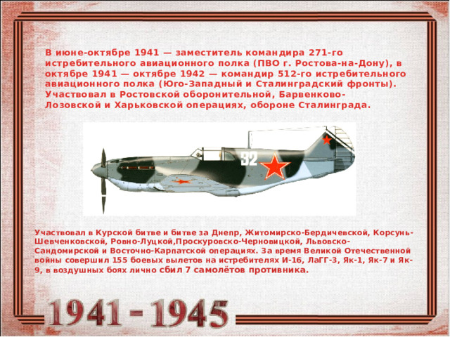 В июне-октябре 1941 — заместитель командира 271-го истребительного авиационного полка (ПВО г. Ростова-на-Дону), в октябре 1941 — октябре 1942 — командир 512-го истребительного авиационного полка (Юго-Западный и Сталинградский фронты). Участвовал в Ростовской оборонительной, Барвенково-Лозовской и Харьковской операциях, обороне Сталинграда.  Участвовал в Курской битве и битве за Днепр, Житомирско-Бердичевской, Корсунь-Шевченковской, Ровно-Луцкой,Проскуровско-Черновицкой, Львовско-Сандомирской и Восточно-Карпатской операциях. За время Великой Отечественной войны совершил 155 боевых вылетов на истребителях И-16, ЛаГГ-3, Як-1, Як-7 и Як-9, в воздушных боях лично сбил 7 самолётов противника. 
